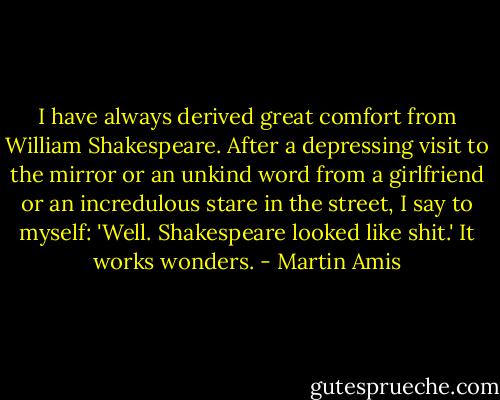 I have always derived great comfort from William Shakespeare. After a depressing visit to the mirror or an unkind word from a girlfriend or an incredulous stare in the street, I say to myself: 'Well. Shakespeare looked like shit.' It works wonders. - Martin Amis