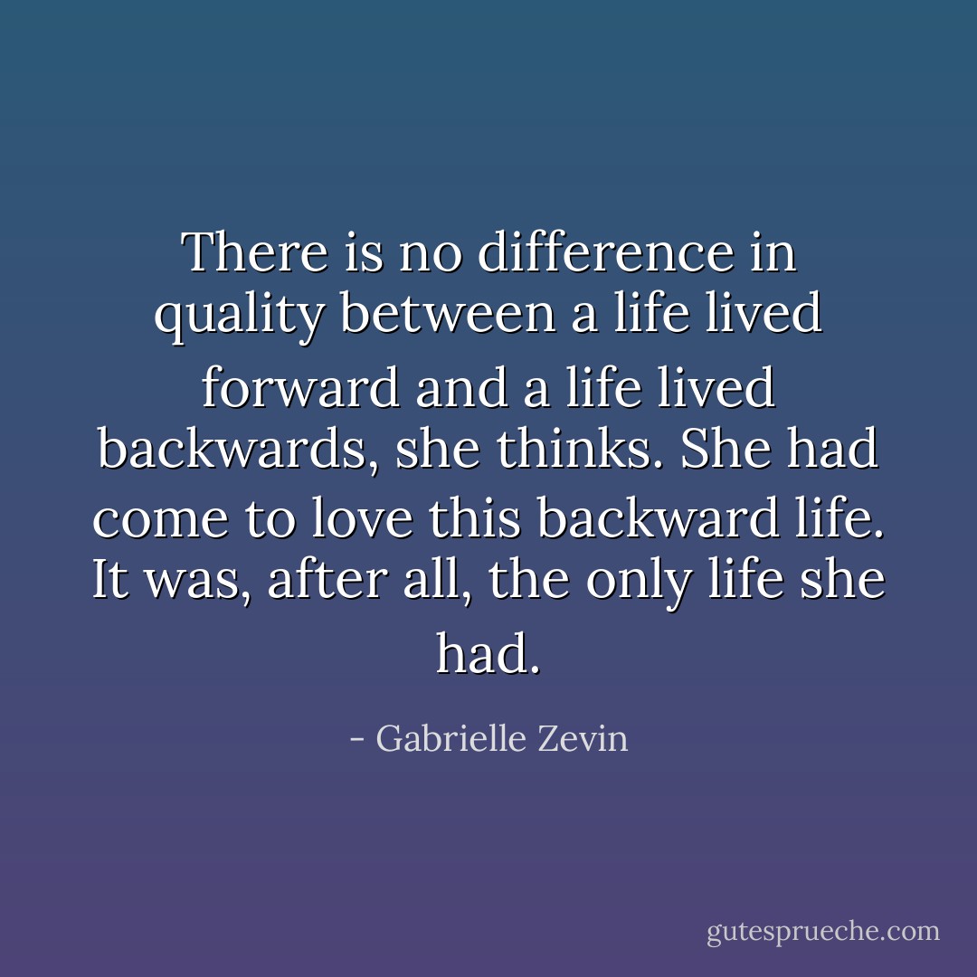 There is no difference in quality between a life lived forward and a life lived backwards, she thinks. She had come to love this backward life. It was, after all, the only life she had. - Gabrielle Zevin