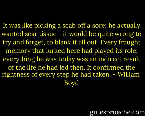 It was like picking a scab off a sore; he actually wanted scar tissue - it would be quite wrong to try and forget, to blank it all out. Every fraught memory that lurked here had played its role: everything he was today was an indirect result of the life he had led then. It confirmed the rightness of every step he had taken. - William  Boyd
