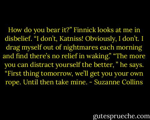 How do you bear it?” Finnick looks at me in disbelief. “I don’t, Katniss! Obviously, I don’t. I drag myself out of nightmares each morning and find there’s no relief in waking.” “The more you can distract yourself the better, ” he says. “First thing tomorrow, we’ll get you your own rope. Until then take mine. - Suzanne Collins