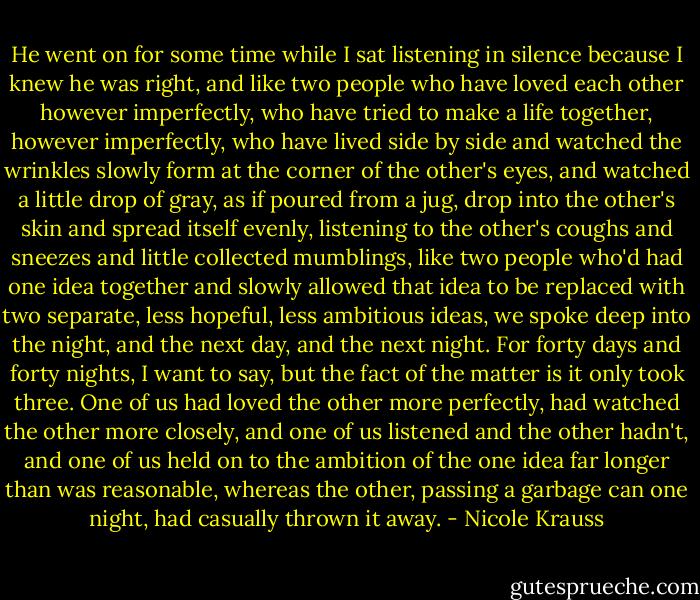 He went on for some time while I sat listening in silence because I knew he was right, and like two people who have loved each other however imperfectly, who have tried to make a life together, however imperfectly, who have lived side by side and watched the wrinkles slowly form at the corner of the other's eyes, and watched a little drop of gray, as if poured from a jug, drop into the other's skin and spread itself evenly, listening to the other's coughs and sneezes and little collected mumblings, like two people who'd had one idea together and slowly allowed that idea to be replaced with two separate, less hopeful, less ambitious ideas, we spoke deep into the night, and the next day, and the next night. For forty days and forty nights, I want to say, but the fact of the matter is it only took three. One of us had loved the other more perfectly, had watched the other more closely, and one of us listened and the other hadn't, and one of us held on to the ambition of the one idea far longer than was reasonable, whereas the other, passing a garbage can one night, had casually thrown it away. - Nicole Krauss