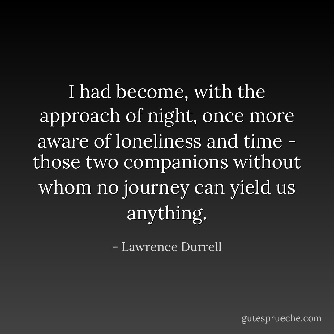 I had become, with the approach of night, once more aware of loneliness and time - those two companions without whom no journey can yield us anything. - Lawrence Durrell