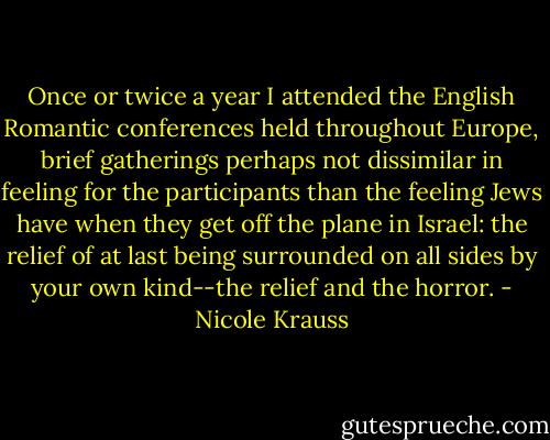 Once or twice a year I attended the English Romantic conferences held throughout Europe, brief gatherings perhaps not dissimilar in feeling for the participants than the feeling Jews have when they get off the plane in Israel: the relief of at last being surrounded on all sides by your own kind--the relief and the horror. - Nicole Krauss