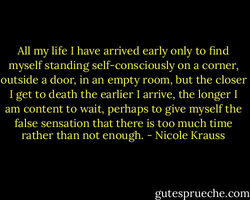 All my life I have arrived early only to find myself standing self-consciously on a corner, outside a door, in an empty room, but the closer I get to death the earlier I arrive, the longer I am content to wait, perhaps to give myself the false sensation that there is too much time rather than not enough. - Nicole Krauss
