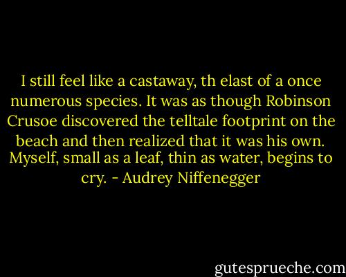 I still feel like a castaway, th elast of a once numerous species. It was as though Robinson Crusoe discovered the telltale footprint on the beach and then realized that it was his own. Myself, small as a leaf, thin as water, begins to cry. - Audrey Niffenegger