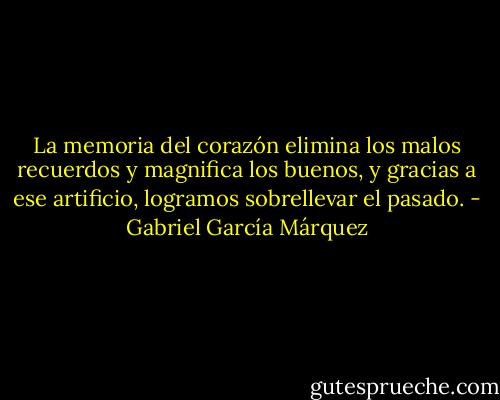 La memoria del corazón elimina los malos recuerdos y magnifica los buenos, y gracias a ese artificio, logramos sobrellevar el pasado. - Gabriel García Márquez
