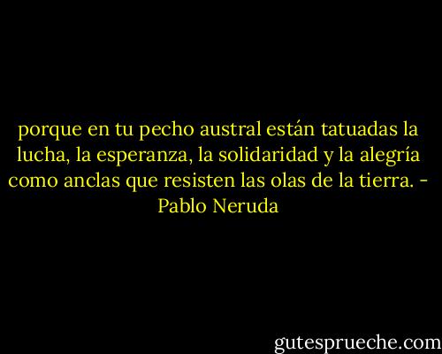 porque en tu pecho austral<br />están tatuadas<br />la lucha,<br />la esperanza,<br />la solidaridad<br />y la alegría<br />como anclas<br />que resisten<br />las olas de la tierra. - Pablo Neruda