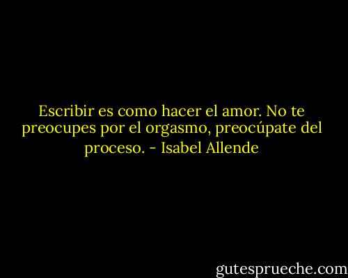 Escribir es como hacer el amor. No te preocupes por el orgasmo, preocúpate del proceso. - Isabel Allende