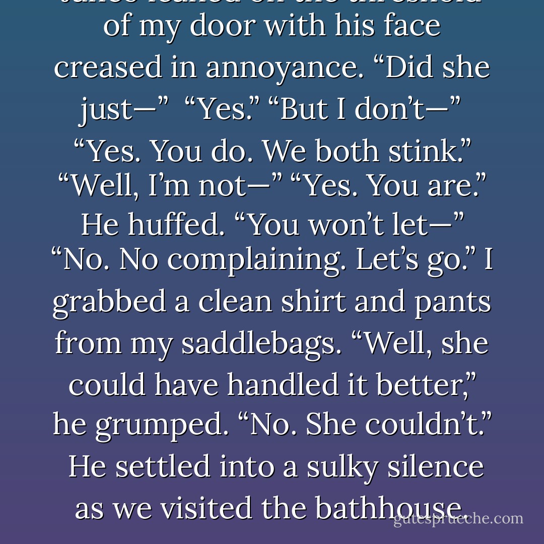 Janco leaned on the threshold of my door with his face creased in annoyance. “Did she just—”<br /><br />“Yes.”<br />“But I don’t—”<br />“Yes. You do. We both stink.”<br />“Well, I’m not—”<br />“Yes. You are.”<br />He huffed. “You won’t let—”<br />“No. No complaining. Let’s go.” I grabbed a clean shirt and pants from my saddlebags.<br />“Well, she could have handled it better,” he grumped.<br />“No. She couldn’t.”<br /><br />He settled into a sulky silence as we visited the bathhouse. - Maria V. Snyder