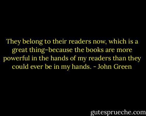 They belong to their readers now, which is a great thing–because the books are more powerful in the hands of my readers than they could ever be in my hands. - John Green