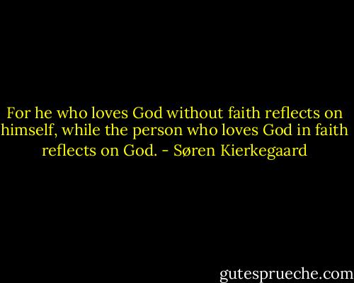 For he who loves God without faith reflects on himself, while the person who loves God in faith reflects on God. - Søren Kierkegaard
