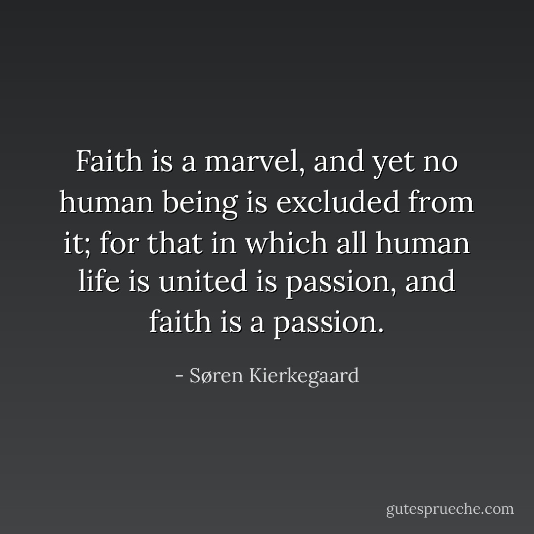 Faith is a marvel, and yet no human being is excluded from it; for that in which all human life is united is passion, and faith is a passion. - Søren Kierkegaard