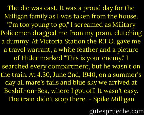 The die was cast. It was a proud day for the Milligan family as I was taken from the house. "I'm too young to go," I screamed as Military Policemen dragged me from my pram, clutching a dummy. At Victoria Station the R.T.O. gave me a travel warrant, a white feather and a picture of Hitler marked "This is your enemy." I searched every compartment, but he wasn't on the train. At 4.30, June 2nd, 1940, on a summer's day all mare's tails and blue sky we arrived at Bexhill-on-Sea, where I got off. It wasn't easy. The train didn't stop there. - Spike Milligan