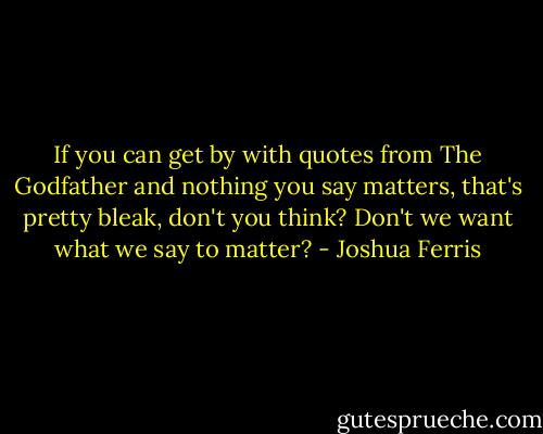 If you can get by with quotes from The Godfather and nothing you say matters, that's pretty bleak, don't you think? Don't we want what we say to matter? - Joshua Ferris