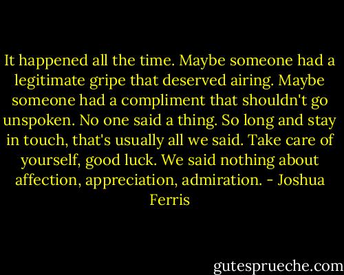 It happened all the time. Maybe someone had a legitimate gripe that deserved airing. Maybe someone had a compliment that shouldn't go unspoken. No one said a thing. So long and stay in touch, that's usually all we said. Take care of yourself, good luck. We said nothing about affection, appreciation, admiration. - Joshua Ferris