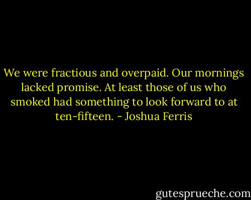 We were fractious and overpaid. Our mornings lacked promise. At least those of us who smoked had something to look forward to at ten-fifteen. - Joshua Ferris
