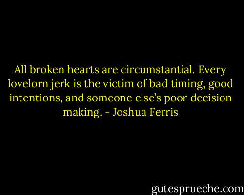 All broken hearts are circumstantial. Every lovelorn jerk is the victim of bad timing, good intentions, and someone else’s poor decision making. - Joshua Ferris