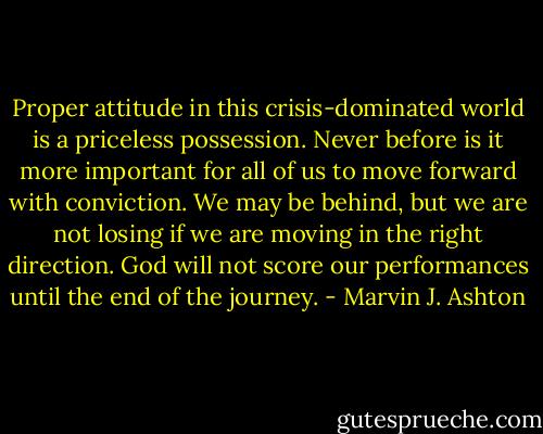 Proper attitude in this crisis-dominated world is a priceless possession. Never before is it more important for all of us to move forward with conviction. We may be behind, but we are not losing if we are moving in the right direction. God will not score our performances until the end of the journey. - Marvin J. Ashton