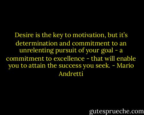 Desire is the key to motivation, but it’s determination and commitment to an unrelenting pursuit of your goal - a commitment to excellence - that will enable you to attain the success you seek. - Mario Andretti