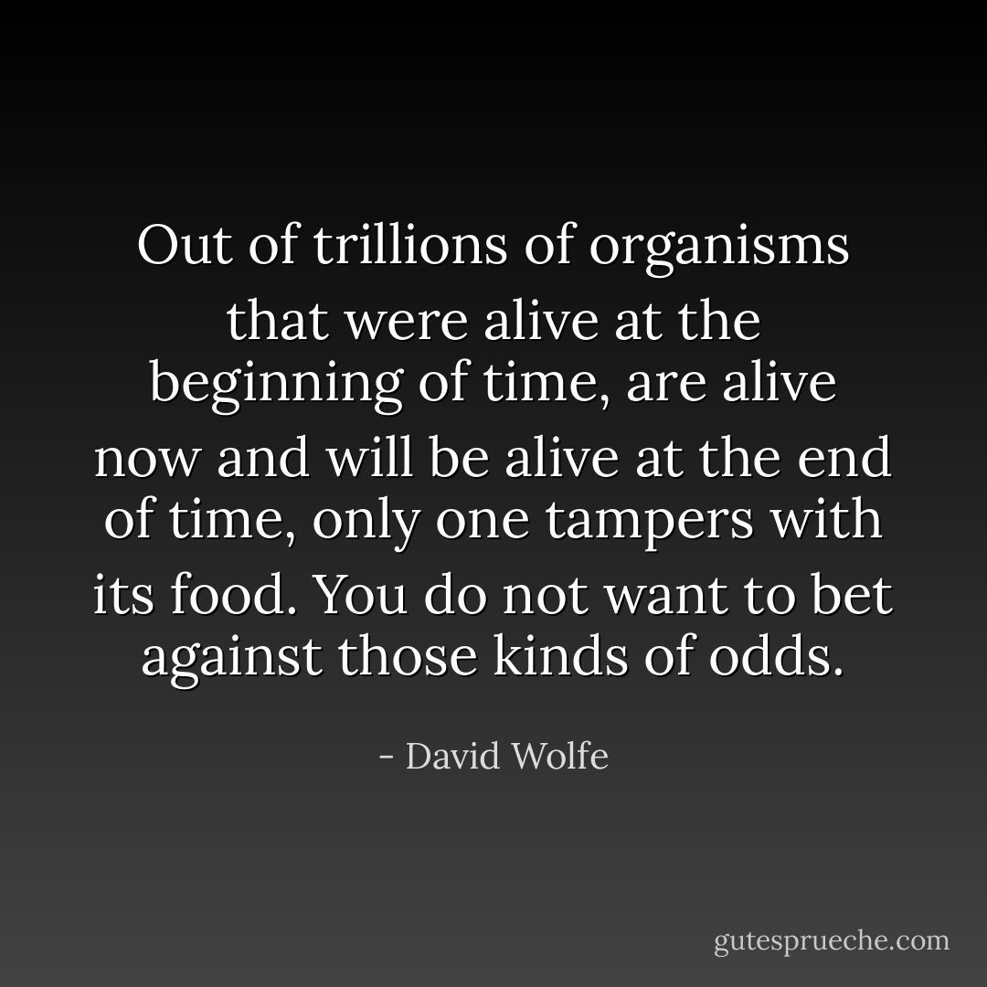 Out of trillions of organisms that were alive at the beginning of time, are alive now and will be alive at the end of time, only one tampers with its food. You do not want to bet against those kinds of odds. - David Wolfe