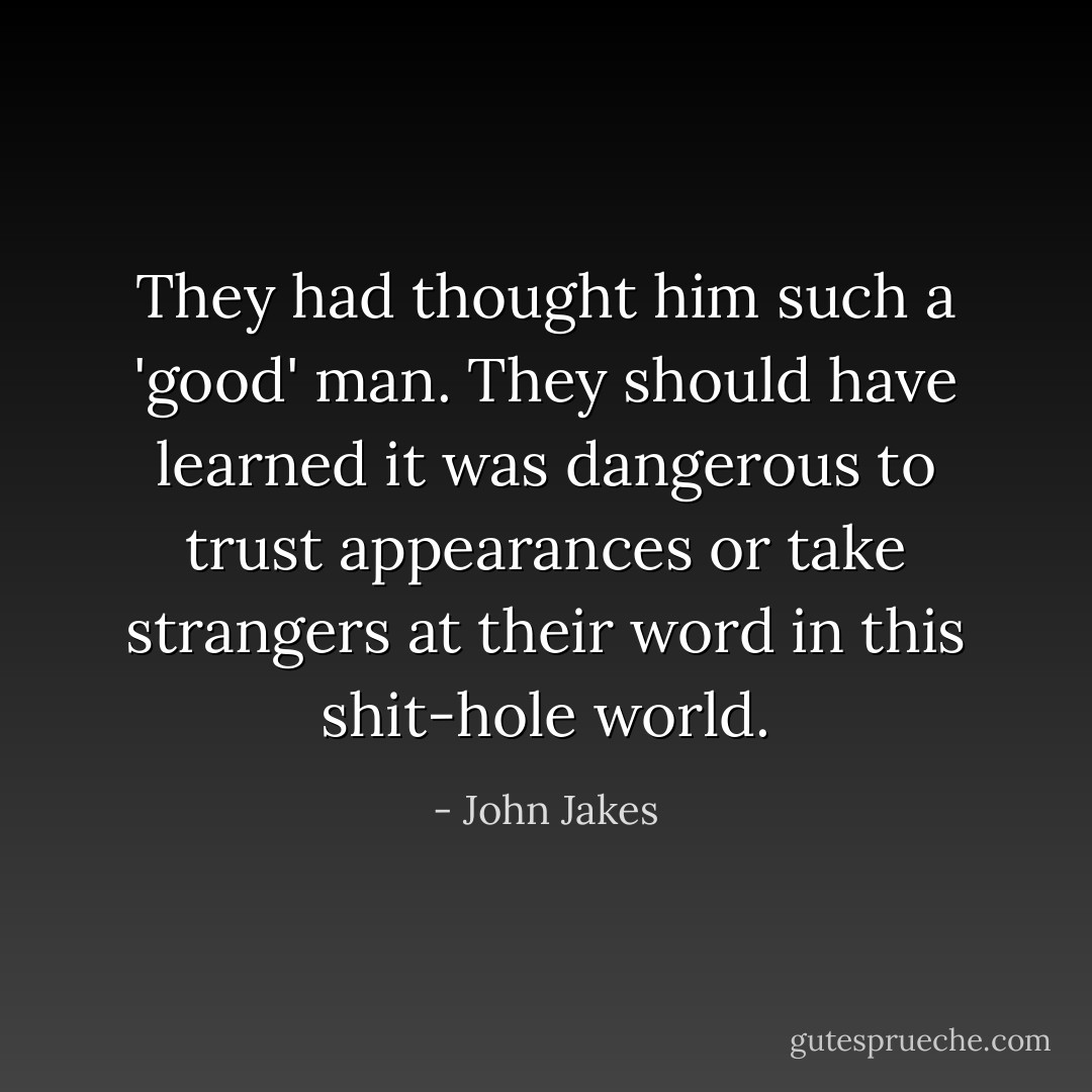 They had thought him such a 'good' man. They should have learned it was dangerous to trust appearances or take strangers at their word in this shit-hole world. - John Jakes