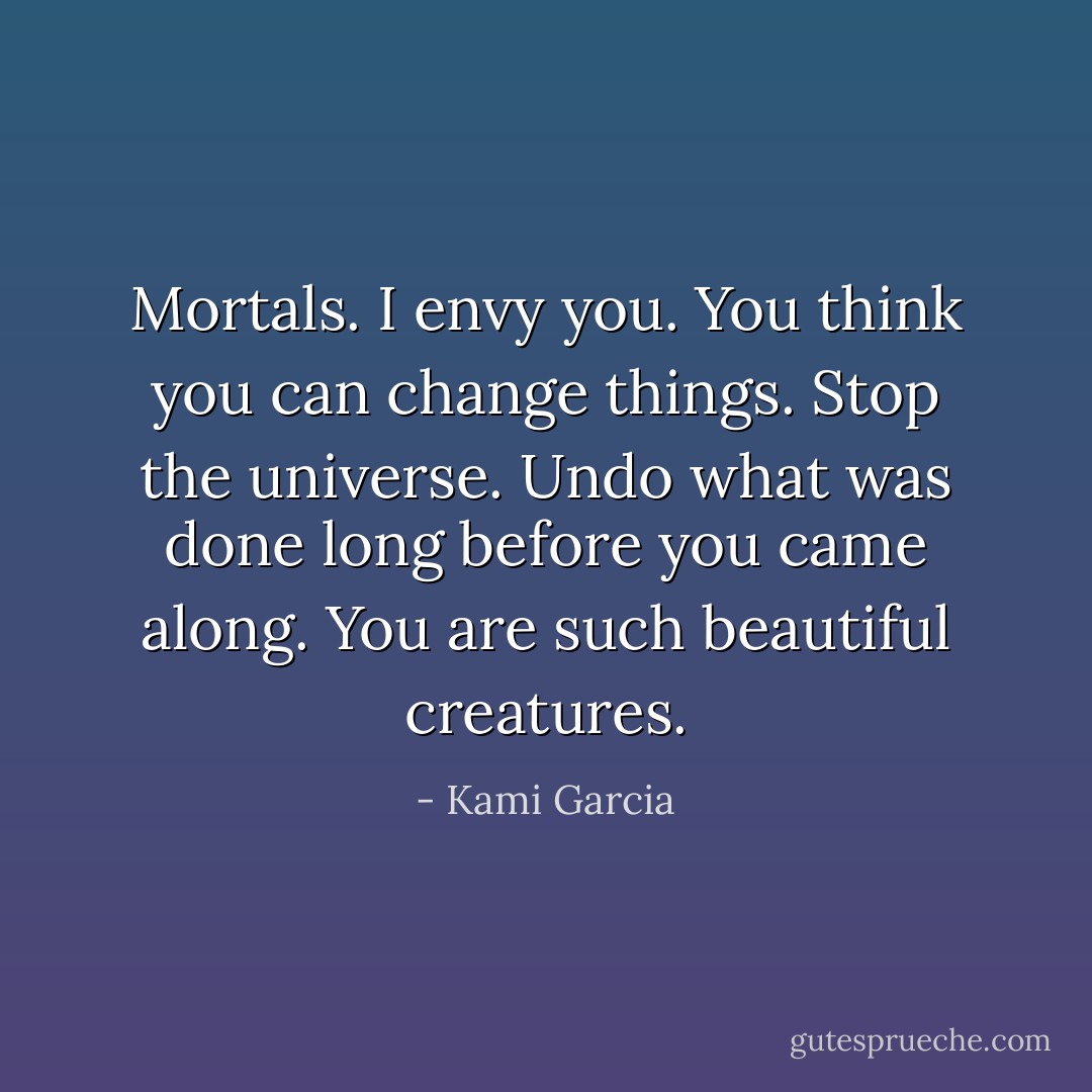 Mortals. I envy you. You think you can change things. Stop the universe. Undo what was done long before you came along. You are such beautiful creatures. - Kami Garcia