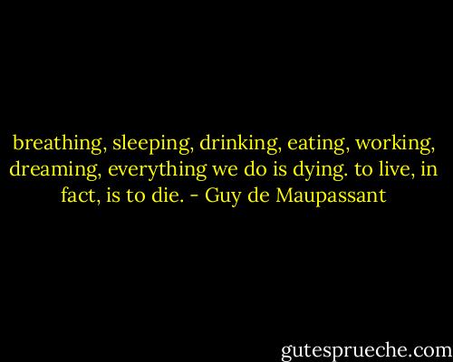 breathing, sleeping, drinking, eating, working, dreaming, everything we do is dying. to live, in fact, is to die. - Guy de Maupassant