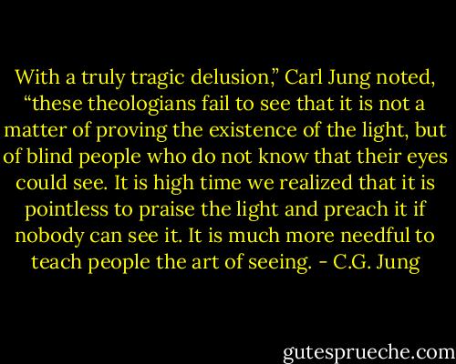 With a truly tragic delusion,” Carl Jung noted, “these theologians fail to see that it is not a matter of proving the existence of the light, but of blind people who do not know that their eyes could see. It is high time we realized that it is pointless to praise the light and preach it if nobody can see it. It is much more needful to teach people the art of seeing. - C.G. Jung