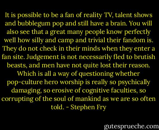 It is possible to be a fan of reality TV, talent shows and bubblegum pop and still have a brain. You will also see that a great many people know perfectly well how silly and camp and trivial their fandom is. They do not check in their minds when they enter a fan site. Judgement is not necessarily fled to brutish beasts, and men have not quite lost their reason. Which is all a way of questioning whether pop-culture hero worship is really so psychically damaging, so erosive of cognitive faculties, so corrupting of the soul of mankind as we are so often told. - Stephen Fry