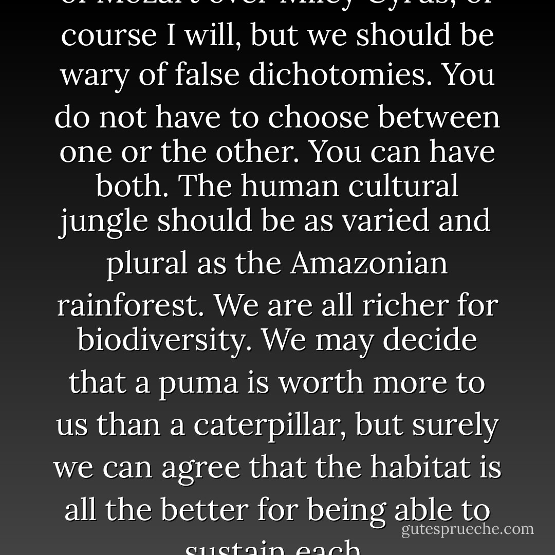 I will defend the absolute value of Mozart over Miley Cyrus, of course I will, but we should be wary of false dichotomies. You do not have to choose between one or the other. You can have both. The human cultural jungle should be as varied and plural as the Amazonian rainforest. We are all richer for biodiversity. We may decide that a puma is worth more to us than a caterpillar, but surely we can agree that the habitat is all the better for being able to sustain each. - Stephen Fry