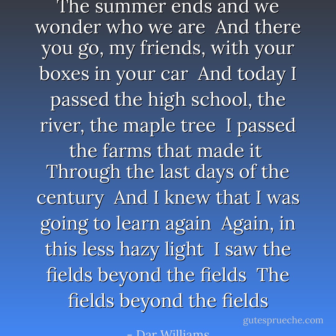 The summer ends and we wonder who we are <br />And there you go, my friends, with your boxes in your car <br />And today I passed the high school, the river, the maple tree <br />I passed the farms that made it <br />Through the last days of the century <br />And I knew that I was going to learn again <br />Again, in this less hazy light <br />I saw the fields beyond the fields <br />The fields beyond the fields - Dar Williams