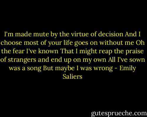 I'm made mute by the virtue of decision<br />And I choose most of your life goes on without me<br />Oh the fear I've known<br />That I might reap the praise of strangers and end up on my own<br />All I've sown was a song<br />But maybe I was wrong - Emily Saliers