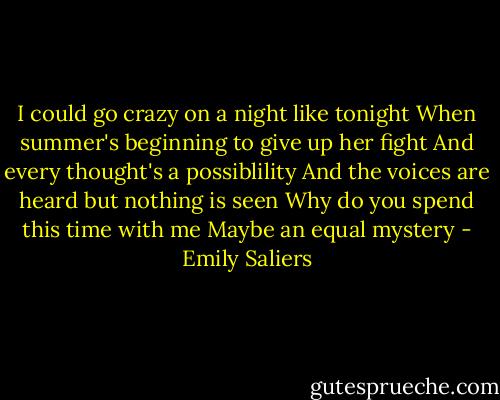 I could go crazy on a night like tonight<br />When summer's beginning to give up her fight<br />And every thought's a possiblility<br />And the voices are heard but nothing is seen<br />Why do you spend this time with me<br />Maybe an equal mystery - Emily Saliers