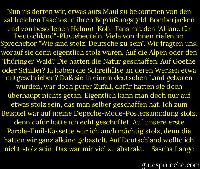 Nun riskierten wir, etwas aufs Maul zu bekommen von den zahlreichen Faschos in ihren Begrüßungsgeld-Bomberjacken und von besoffenen Helmut-Kohl-Fans mit den "Allianz für Deutschland"-Plastebeuteln.<br />Viele von ihnen riefen im Sprechchor "Wie sind stolz, Deutsche zu sein".<br />Wir fragten uns, worauf sie denn eigentlich stolz wären. Auf die Alpen oder den Thüringer Wald? Die hatten die Natur geschaffen. Auf Goethe oder Schiller? Ja haben die Schreihälse an deren Werken etwa mitgeschrieben? Daß sie in einem deutschen Land geboren wurden, war doch purer Zufall, dafür hatten sie doch überhaupt nichts getan. Eigentlich kann man doch nur auf etwas stolz sein, das man selber geschaffen hat.<br />Ich zum Beispiel war auf meine Depeche-Mode-Postersammlung stolz, denn dafür hatte ich echt geschuftet. Auf unsere erste Parole-Emil-Kassette war ich auch mächtig stolz, denn die hatten wir ganz alleine gebastelt. Auf Deutschland wollte ich nicht stolz sein. Das war mir viel zu abstrakt. - Sascha Lange