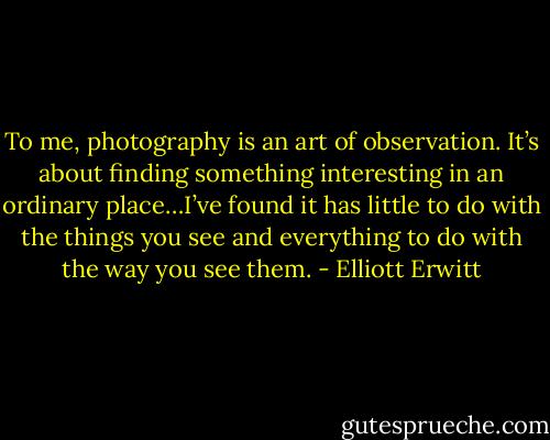 To me, photography is an art of observation. It’s about finding something interesting in an ordinary place…I’ve found it has little to do with the things you see and everything to do with the way you see them. - Elliott Erwitt