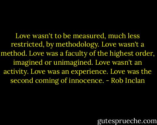 Love wasn't to be measured, much less restricted, by methodology. Love wasn't a method. Love was a faculty of the highest order, imagined or unimagined. Love wasn't an activity. Love was an experience. Love was the second coming of innocence. - Rob Inclan