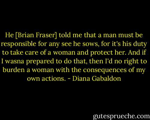 He [Brian Fraser] told me that a man must be responsible for any see he sows, for it's his duty to take care of a woman and protect her. And if I wasna prepared to do that, then I'd no right to burden a woman with the consequences of my own actions. - Diana Gabaldon