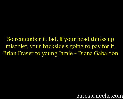So remember it, lad. If your head thinks up mischief, your backside's going to pay for it. Brian Fraser to young Jamie - Diana Gabaldon