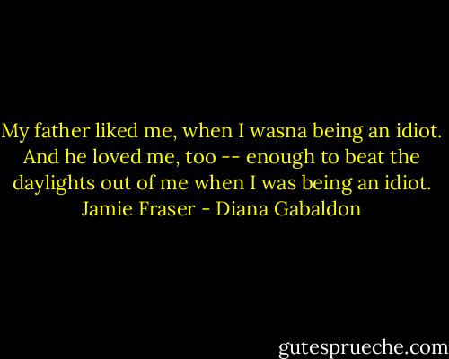 My father liked me, when I wasna being an idiot. And he loved me, too -- enough to beat the daylights out of me when I was being an idiot. Jamie Fraser - Diana Gabaldon