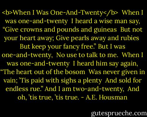 <b>When I Was One-And-Twenty</b><br /><br />When I was one-and-twenty<br /> I heard a wise man say,<br />“Give crowns and pounds and guineas<br /> But not your heart away;<br />Give pearls away and rubies<br /> But keep your fancy free.”<br />But I was one-and-twenty,<br /> No use to talk to me.<br /><br />When I was one-and-twenty<br /> I heard him say again,<br />“The heart out of the bosom<br /> Was never given in vain;<br />’Tis paid with sighs a plenty<br /> And sold for endless rue.”<br />And I am two-and-twenty,<br /> And oh, ’tis true, ’tis true. - A.E. Housman