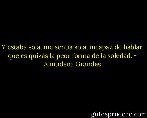 Y estaba sola, me sentía sola, incapaz de hablar, que es quizás la peor forma de la soledad. - Almudena Grandes