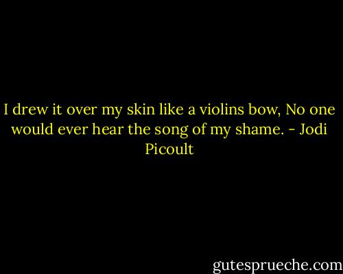 I drew it over my skin like a violins bow, No one would ever hear the song of my shame. - Jodi Picoult