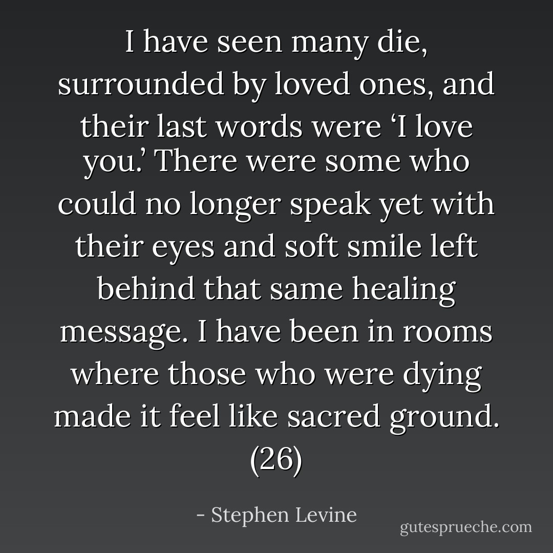 I have seen many die, surrounded by loved ones, and their last words were ‘I love you.’ There were some who could no longer speak yet with their eyes and soft smile left behind that same healing message. I have been in rooms where those who were dying made it feel like sacred ground. (26) - Stephen Levine