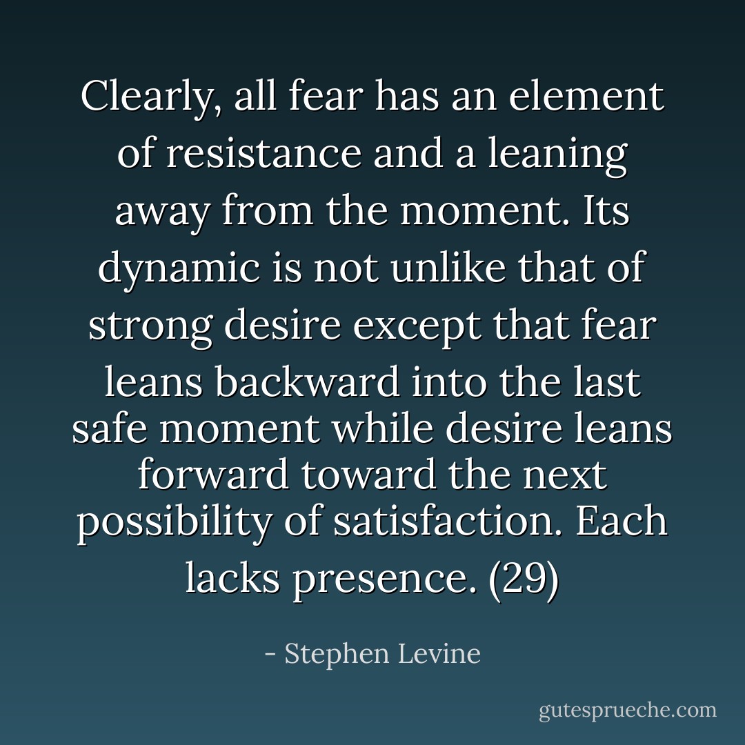 Clearly, all fear has an element of resistance and a leaning away from the moment. Its dynamic is not unlike that of strong desire except that fear leans backward into the last safe moment while desire leans forward toward the next possibility of satisfaction. Each lacks presence. (29) - Stephen Levine