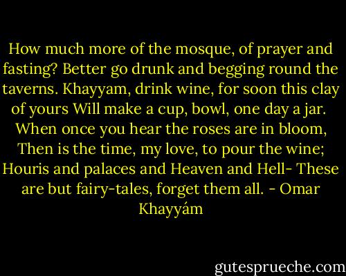 How much more of the mosque, of prayer and fasting?<br />Better go drunk and begging round the taverns.<br />Khayyam, drink wine, for soon this clay of yours<br />Will make a cup, bowl, one day a jar.<br /><br />When once you hear the roses are in bloom,<br />Then is the time, my love, to pour the wine;<br />Houris and palaces and Heaven and Hell-<br />These are but fairy-tales, forget them all. - Omar Khayyám