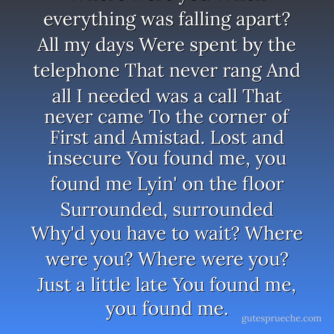 Where were you When everything was falling apart? All my days Were spent by the telephone That never rang And all I needed was a call That never came To the corner of First and Amistad. Lost and insecure You found me, you found me Lyin' on the floor Surrounded, surrounded<br />Why'd you have to wait? Where were you? Where were you? Just a little late You found me, you found me. - The Fray