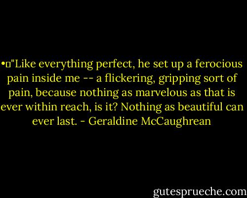 •	"Like everything perfect, he set up a ferocious pain inside me -- a flickering, gripping sort of pain, because nothing as marvelous as that is ever within reach, is it? Nothing as beautiful can ever last. - Geraldine McCaughrean