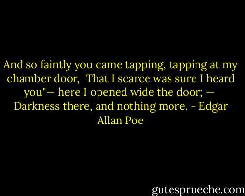 And so faintly you came tapping, tapping at my chamber door, <br />That I scarce was sure I heard you"— here I opened wide the door; — <br />Darkness there, and nothing more. - Edgar Allan Poe