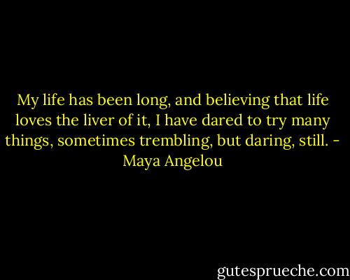 My life has been long, and believing that life loves the liver of it, I have dared to try many things, sometimes trembling, but daring, still. - Maya Angelou