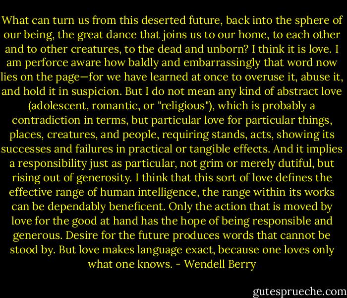 What can turn us from this deserted future, back into the sphere of our being, the great dance that joins us to our home, to each other and to other creatures, to the dead and unborn? I think it is love. I am perforce aware how baldly and embarrassingly that word now lies on the page—for we have learned at once to overuse it, abuse it, and hold it in suspicion. But I do not mean any kind of abstract love (adolescent, romantic, or "religious"), which is probably a contradiction in terms, but particular love for particular things, places, creatures, and people, requiring stands, acts, showing its successes and failures in practical or tangible effects. And it implies a responsibility just as particular, not grim or merely dutiful, but rising out of generosity. I think that this sort of love defines the effective range of human intelligence, the range within its works can be dependably beneficent. Only the action that is moved by love for the good at hand has the hope of being responsible and generous. Desire for the future produces words that cannot be stood by. But love makes language exact, because one loves only what one knows. - Wendell Berry